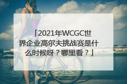 2021年WCGC世界企业高尔夫挑战赛是什么时候呀？哪里看？